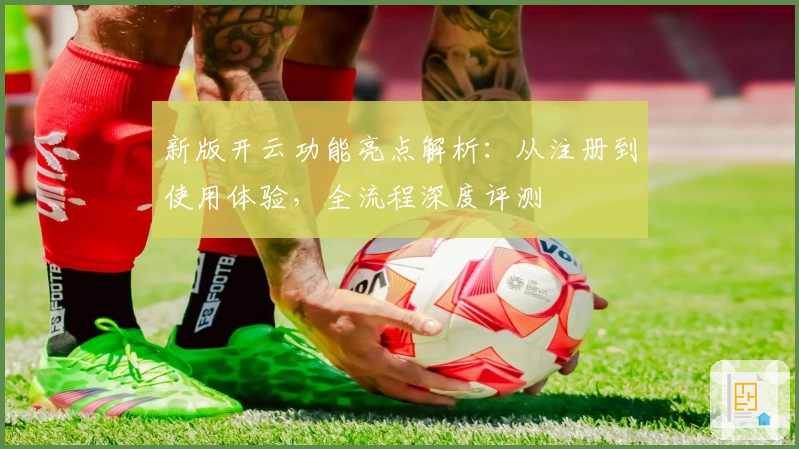 新版开云功能亮点解析：从注册到使用体验，全流程深度评测