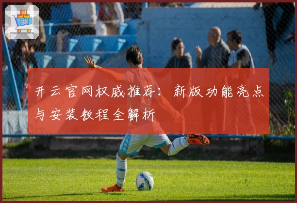 开云官网权威推荐：新版功能亮点与安装教程全解析