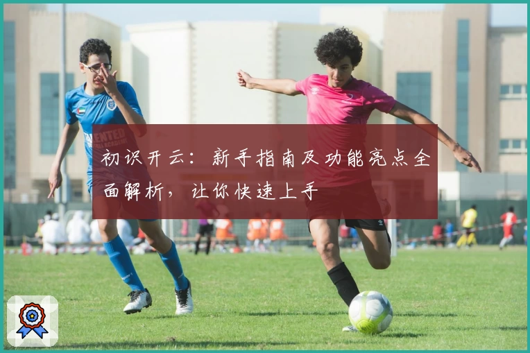 初识开云：新手指南及功能亮点全面解析，让你快速上手