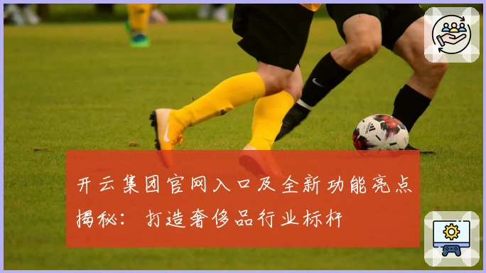 开云集团官网入口及全新功能亮点揭秘：打造奢侈品行业标杆