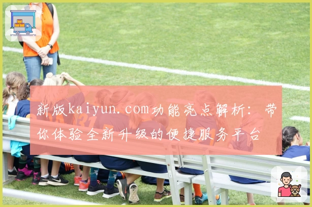 新版kaiyun.com功能亮点解析：带你体验全新升级的便捷服务平台
