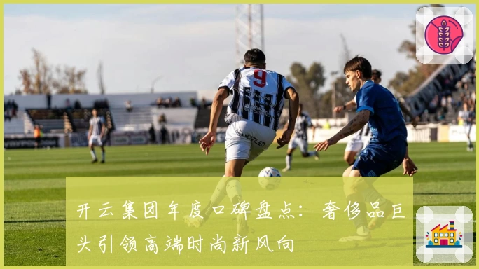 开云集团年度口碑盘点：奢侈品巨头引领高端时尚新风向