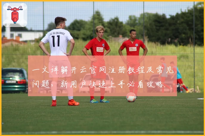 一文详解开云官网注册教程及常见问题，新用户快速上手必看攻略
