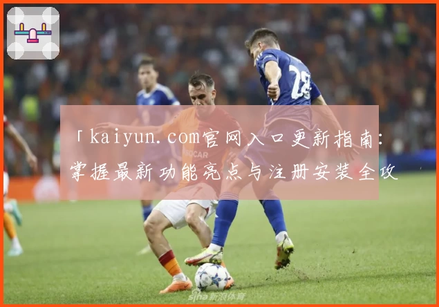 「kaiyun.com官网入口更新指南：掌握最新功能亮点与注册安装全攻略」