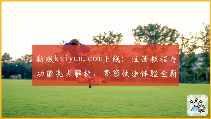 新版kaiyun.com上线：注册教程与功能亮点解析，带您快速体验全新操作魅力