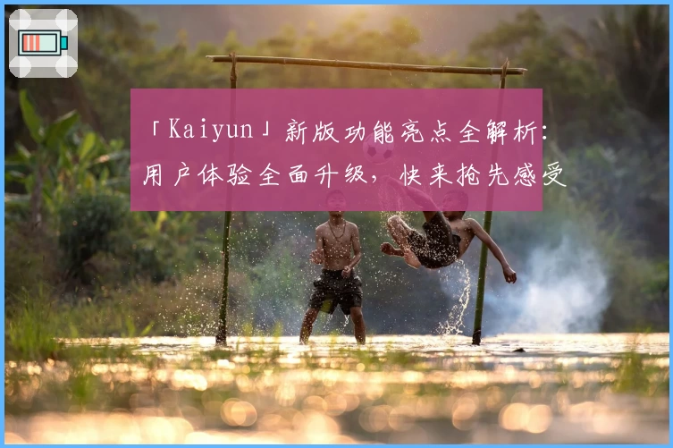 「Kaiyun」新版功能亮点全解析：用户体验全面升级，快来抢先感受