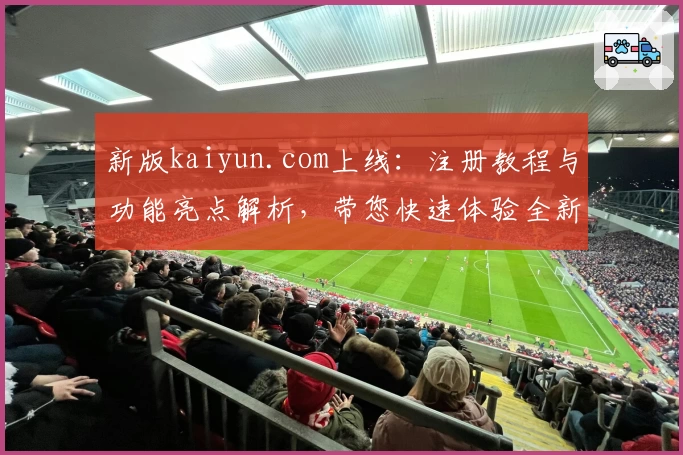 新版kaiyun.com上线：注册教程与功能亮点解析，带您快速体验全新操作魅力