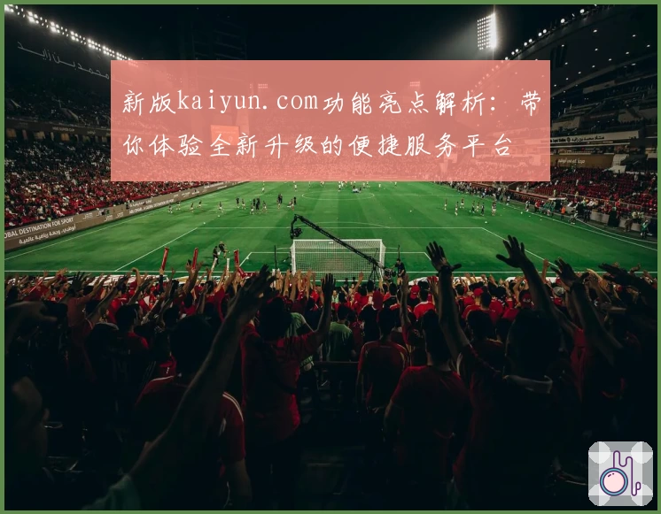 新版kaiyun.com功能亮点解析：带你体验全新升级的便捷服务平台
