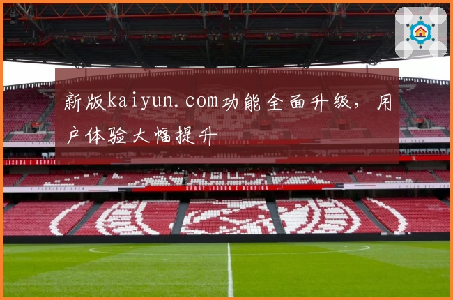 新版kaiyun.com功能全面升级，用户体验大幅提升