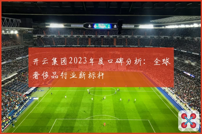 开云集团2023年度口碑分析:全球奢侈品行业新标杆