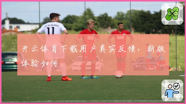 开云体育下载用户真实反馈，新版体验如何
