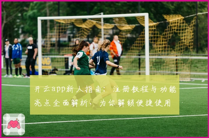 开云app新人指南：注册教程与功能亮点全面解析，为你解锁便捷使用体验