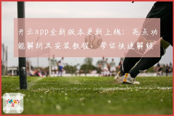 开云app全新版本更新上线：亮点功能解析及安装教程，带你快速解锁流畅操作体验