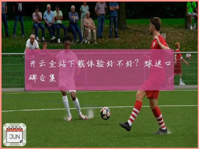 开云全站下载体验好不好？球迷口碑合集