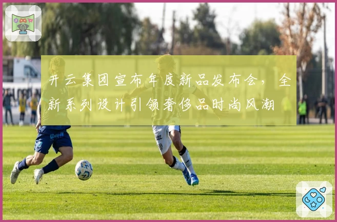 开云集团宣布年度新品发布会，全新系列设计引领奢侈品时尚风潮