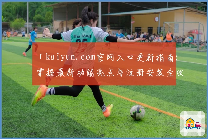 「kaiyun.com官网入口更新指南：掌握最新功能亮点与注册安装全攻略」