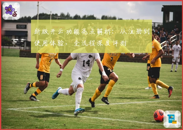 新版开云功能亮点解析：从注册到使用体验，全流程深度评测